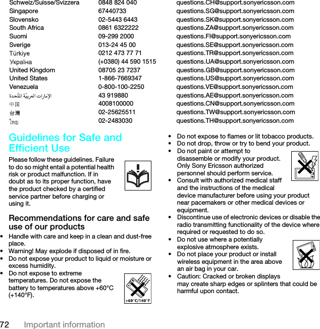 72 Important informationGuidelines for Safe and Efficient Use Please follow these guidelines. Failure to do so might entail a potential health risk or product malfunction. If in doubt as to its proper function, have the product checked by a certified service partner before charging or using it.Recommendations for care and safe use of our products• Handle with care and keep in a clean and dust-free place.• Warning! May explode if disposed of in fire.• Do not expose your product to liquid or moisture or excess humidity.• Do not expose to extreme temperatures. Do not expose the battery to temperatures above +60°C (+140°F).• Do not expose to flames or lit tobacco products. • Do not drop, throw or try to bend your product.• Do not paint or attempt to disassemble or modify your product. Only Sony Ericsson authorized personnel should perform service. • Consult with authorized medical staff and the instructions of the medical device manufacturer before using your product near pacemakers or other medical devices or equipment.• Discontinue use of electronic devices or disable the radio transmitting functionality of the device where required or requested to do so.• Do not use where a potentially explosive atmosphere exists.• Do not place your product or install wireless equipment in the area above an air bag in your car.• Caution: Cracked or broken displays may create sharp edges or splinters that could be harmful upon contact.Schweiz/Suisse/Svizzera 0848 824 040 questions.CH@support.sonyericsson.comSingapore 67440733 questions.SG@support.sonyericsson.comSlovensko 02-5443 6443 questions.SK@support.sonyericsson.comSouth Africa 0861 6322222 questions.ZA@support.sonyericsson.comSuomi 09-299 2000 questions.FI@support.sonyericsson.comSverige 013-24 45 00 questions.SE@support.sonyericsson.com0212 473 77 71 questions.TR@support.sonyericsson.com(+0380) 44 590 1515 questions.UA@support.sonyericsson.comUnited Kingdom 08705 23 7237 questions.GB@support.sonyericsson.comUnited States 1-866-7669347 questions.US@support.sonyericsson.comVenezuela 0-800-100-2250 questions.VE@support.sonyericsson.com43 919880 questions.AE@support.sonyericsson.com4008100000 questions.CN@support.sonyericsson.com02-25625511 questions.TW@support.sonyericsson.com02-2483030 questions.TH@support.sonyericsson.comThis is the Internet version of the User guide. © Print only for private use.