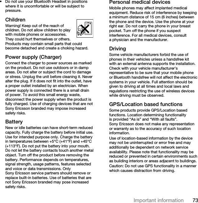 73Important information• Do not use your Bluetooth Headset in positions where it is uncomfortable or will be subject to pressure.ChildrenWarning! Keep out of the reach of children. Do not allow children to play with mobile phones or accessories. They could hurt themselves or others. Products may contain small parts that could become detached and create a choking hazard. Power supply (Charger)Connect the charger to power sources as marked on the product. Do not use outdoors or in damp areas. Do not alter or subject the cord to damage or stress. Unplug the unit before cleaning it. Never alter the plug. If it does not fit into the outlet, have a proper outlet installed by an electrician. When power supply is connected there is a small drain of power. To avoid this small energy waste, disconnect the power supply when the product is fully charged. Use of charging devices that are not Sony Ericsson branded may impose increased safety risks. Battery New or idle batteries can have short-term reduced capacity. Fully charge the battery before initial use. Use for intended purpose only. Charge the battery in temperatures between +5°C (+41°F) and +45°C (+113°F). Do not put the battery into your mouth. Do not let the battery contacts touch another metal object. Turn off the product before removing the battery. Performance depends on temperatures, signal strength, usage patterns, features selected and voice or data transmissions. Only Sony Ericsson service partners should remove or replace built-in batteries. Use of batteries that are not Sony Ericsson branded may pose increased safety risks.Personal medical devicesMobile phones may affect implanted medical equipment. Reduce risk of interference by keeping a minimum distance of 15 cm (6 inches) between the phone and the device. Use the phone at your right ear. Do not carry the phone in your breast pocket. Turn off the phone if you suspect interference. For all medical devices, consult a physician and the manufacturer.DrivingSome vehicle manufacturers forbid the use of phones in their vehicles unless a handsfree kit with an external antenna supports the installation. Check with your vehicle manufacturer’s representative to be sure that your mobile phone or Bluetooth handsfree will not affect the electronic systems in your vehicle. Full attention should be given to driving at all times and local laws and regulations restricting the use of wireless devices while driving must be observed.GPS/Location based functionsSome products provide GPS/Location based functions. Location determining functionality is provided “As is” and “With all faults”. Sony Ericsson does not make any representation or warranty as to the accuracy of such location information. Use of location-based information by the device may not be uninterrupted or error free and may additionally be dependent on network service availability. Please note that functionality may be reduced or prevented in certain environments such as building interiors or areas adjacent to buildings. Caution: Do not use GPS functionality in a manner which causes distraction from driving.This is the Internet version of the User guide. © Print only for private use.