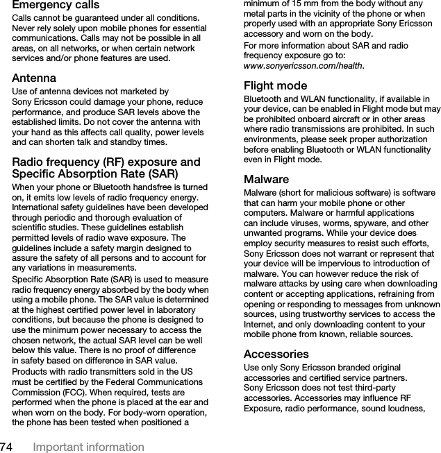 74 Important informationEmergency callsCalls cannot be guaranteed under all conditions. Never rely solely upon mobile phones for essential communications. Calls may not be possible in all areas, on all networks, or when certain network services and/or phone features are used.AntennaUse of antenna devices not marketed by Sony Ericsson could damage your phone, reduce performance, and produce SAR levels above the established limits. Do not cover the antenna with your hand as this affects call quality, power levels and can shorten talk and standby times.Radio frequency (RF) exposure and Specific Absorption Rate (SAR)When your phone or Bluetooth handsfree is turned on, it emits low levels of radio frequency energy. International safety guidelines have been developed through periodic and thorough evaluation of scientific studies. These guidelines establish permitted levels of radio wave exposure. The guidelines include a safety margin designed to assure the safety of all persons and to account for any variations in measurements.Specific Absorption Rate (SAR) is used to measure radio frequency energy absorbed by the body when using a mobile phone. The SAR value is determined at the highest certified power level in laboratory conditions, but because the phone is designed to use the minimum power necessary to access the chosen network, the actual SAR level can be well below this value. There is no proof of difference in safety based on difference in SAR value.Products with radio transmitters sold in the US must be certified by the Federal Communications Commission (FCC). When required, tests are performed when the phone is placed at the ear and when worn on the body. For body-worn operation, the phone has been tested when positioned a minimum of 15 mm from the body without any metal parts in the vicinity of the phone or when properly used with an appropriate Sony Ericsson accessory and worn on the body.For more information about SAR and radio frequency exposure go to:www.sonyericsson.com/health.Flight modeBluetooth and WLAN functionality, if available in your device, can be enabled in Flight mode but may be prohibited onboard aircraft or in other areas where radio transmissions are prohibited. In such environments, please seek proper authorization before enabling Bluetooth or WLAN functionality even in Flight mode.MalwareMalware (short for malicious software) is software that can harm your mobile phone or other computers. Malware or harmful applications can include viruses, worms, spyware, and other unwanted programs. While your device does employ security measures to resist such efforts, Sony Ericsson does not warrant or represent that your device will be impervious to introduction of malware. You can however reduce the risk of malware attacks by using care when downloading content or accepting applications, refraining from opening or responding to messages from unknown sources, using trustworthy services to access the Internet, and only downloading content to your mobile phone from known, reliable sources.AccessoriesUse only Sony Ericsson branded original accessories and certified service partners. Sony Ericsson does not test third-party accessories. Accessories may influence RF Exposure, radio performance, sound loudness, This is the Internet version of the User guide. © Print only for private use.