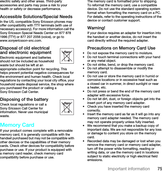 75Important informationelectric safety and other areas. Third-party accessories and parts may pose a risk to your health or safety or decrease performance.Accessible Solutions/Special NeedsIn the US, compatible Sony Ericsson phones may offer compatibility with TTY terminals (with use of necessary accessory). For more information call the Sony Ericsson Special Needs Center on 877 878 1996 (TTY) or 877 207 2056 (voice), or go to www.sonyericsson-snc.com.Disposal of old electrical and electronic equipmentElectronic equipment and batteries should not be included as household waste but should be left at an appropriate collection point for recycling. This helps prevent potential negative consequences for the environment and human health. Check local regulations by contacting your local city office, your household waste disposal service, the shop where you purchased the product or calling a Sony Ericsson Call Center.Disposing of the batteryCheck local regulations or call a Sony Ericsson Call Center for information. Never use municipal waste.Memory CardIf your product comes complete with a removable memory card, it is generally compatible with the handset purchased but may not be compatible with other devices or the capabilities of their memory cards. Check other devices for compatibility before purchase or use. If your product is equipped with a memory card reader, check memory card compatibility before purchase or use.The memory card is formatted prior to shipping. To reformat the memory card, use a compatible device. Do not use the standard operating system format when formatting the memory card on a PC. For details, refer to the operating instructions of the device or contact customer support.Warning!If your device requires an adapter for insertion into the handset or another device, do not insert the card directly without the required adapter.Precautions on Memory Card Use• Do not expose the memory card to moisture.• Do not touch terminal connections with your hand or any metal object.• Do not strike, bend, or drop the memory card.• Do not attempt to disassemble or modify the memory card.• Do not use or store the memory card in humid or corrosive locations or in excessive heat such as a closed car in summer, in direct sunlight or near a heater, etc.• Do not press or bend the end of the memory card adapter with excessive force.• Do not let dirt, dust, or foreign objects get into the insert port of any memory card adapter.• Check you have inserted the memory card correctly.• Insert the memory card as far as it will go into any memory card adapter needed. The memory card may not operate properly unless fully inserted.• We recommend that you make a backup copy of important data. We are not responsible for any loss or damage to content you store on the memory card.• Recorded data may be damaged or lost when you remove the memory card or memory card adapter, turn off the power while formatting, reading or writing data, or use the memory card in locations subject to static electricity or high electrical field emissions.This is the Internet version of the User guide. © Print only for private use.