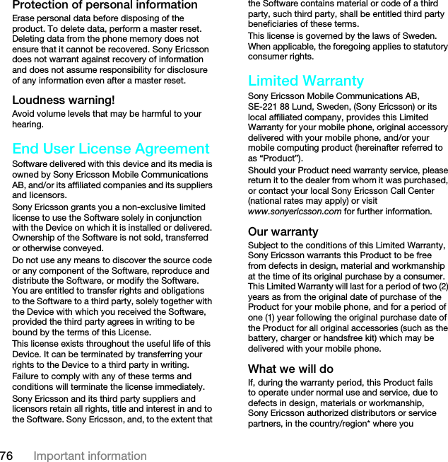 76 Important informationProtection of personal informationErase personal data before disposing of the product. To delete data, perform a master reset. Deleting data from the phone memory does not ensure that it cannot be recovered. Sony Ericsson does not warrant against recovery of information and does not assume responsibility for disclosure of any information even after a master reset.Loudness warning!Avoid volume levels that may be harmful to your hearing.End User License AgreementSoftware delivered with this device and its media is owned by Sony Ericsson Mobile Communications AB, and/or its affiliated companies and its suppliers and licensors.Sony Ericsson grants you a non-exclusive limited license to use the Software solely in conjunction with the Device on which it is installed or delivered. Ownership of the Software is not sold, transferred or otherwise conveyed.Do not use any means to discover the source code or any component of the Software, reproduce and distribute the Software, or modify the Software. You are entitled to transfer rights and obligations to the Software to a third party, solely together with the Device with which you received the Software, provided the third party agrees in writing to be bound by the terms of this License.This license exists throughout the useful life of this Device. It can be terminated by transferring your rights to the Device to a third party in writing. Failure to comply with any of these terms and conditions will terminate the license immediately.Sony Ericsson and its third party suppliers and licensors retain all rights, title and interest in and to the Software. Sony Ericsson, and, to the extent that the Software contains material or code of a third party, such third party, shall be entitled third party beneficiaries of these terms.This license is governed by the laws of Sweden. When applicable, the foregoing applies to statutory consumer rights.Limited WarrantySony Ericsson Mobile Communications AB, SE-221 88 Lund, Sweden, (Sony Ericsson) or its local affiliated company, provides this Limited Warranty for your mobile phone, original accessory delivered with your mobile phone, and/or your mobile computing product (hereinafter referred to as “Product”).Should your Product need warranty service, please return it to the dealer from whom it was purchased, or contact your local Sony Ericsson Call Center (national rates may apply) or visit www.sonyericsson.com for further information.Our warrantySubject to the conditions of this Limited Warranty, Sony Ericsson warrants this Product to be free from defects in design, material and workmanship at the time of its original purchase by a consumer. This Limited Warranty will last for a period of two (2) years as from the original date of purchase of the Product for your mobile phone, and for a period of one (1) year following the original purchase date of the Product for all original accessories (such as the battery, charger or handsfree kit) which may be delivered with your mobile phone.What we will doIf, during the warranty period, this Product fails to operate under normal use and service, due to defects in design, materials or workmanship, Sony Ericsson authorized distributors or service partners, in the country/region* where you This is the Internet version of the User guide. © Print only for private use.