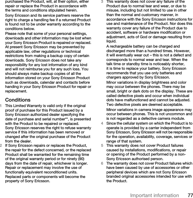 77Important informationpurchased the Product, will, at their option, either repair or replace the Product in accordance with the terms and conditions stipulated herein.Sony Ericsson and its service partners reserve the right to charge a handling fee if a returned Product is found not to be under warranty according to the conditions below.Please note that some of your personal settings, downloads and other information may be lost when your Sony Ericsson Product is repaired or replaced. At present Sony Ericsson may be prevented by applicable law, other regulations or technical restrictions from making a backup copy of certain downloads. Sony Ericsson does not take any responsibility for any lost information of any kind and will not reimburse you for any such loss. You should always make backup copies of all the information stored on your Sony Ericsson Product such as downloads, calendar and contacts before handing in your Sony Ericsson Product for repair or replacement.Conditions1This Limited Warranty is valid only if the original proof of purchase for this Product issued by a Sony Ericsson authorized dealer specifying the date of purchase and serial number**, is presented with the Product to be repaired or replaced. Sony Ericsson reserves the right to refuse warranty service if this information has been removed or changed after the original purchase of the Product from the dealer.2If Sony Ericsson repairs or replaces the Product, the repair for the defect concerned, or the replaced Product shall be warranted for the remaining time of the original warranty period or for ninety (90) days from the date of repair, whichever is longer. Repair or replacement may involve the use of functionally equivalent reconditioned units. Replaced parts or components will become the property of Sony Ericsson.3This warranty does not cover any failure of the Product due to normal tear and wear, or due to misuse, including but not limited to use in other than the normal and customary manner, in accordance with the Sony Ericsson instructions for use and maintenance of the Product. Nor does this warranty cover any failure of the Product due to accident, software or hardware modification or adjustment, acts of God or damage resulting from liquid.A rechargeable battery can be charged and discharged more than a hundred times. However, it will eventually wear out – this is not a defect and corresponds to normal wear and tear. When the talk time or standby time is noticeably shorter, it is time to replace your battery. Sony Ericsson recommends that you use only batteries and chargers approved by Sony Ericsson.Minor variations in display brightness and color may occur between the phones. There may be small, bright or dark dots on the display. These are called defective pixels and occur when individual dots have malfunctioned and cannot be adjusted. Two defective pixels are deemed acceptable.Minor variations in camera image appearance may occur between phones. This is not uncommon and is not regarded as a defective camera module.4Since the cellular system on which the Product is to operate is provided by a carrier independent from Sony Ericsson, Sony Ericsson will not be responsible for the operation, availability, coverage, services or range of that system.5This warranty does not cover Product failures caused by installations, modifications, or repair or opening of the Product performed by a non-Sony Ericsson authorised person.6The warranty does not cover Product failures which have been caused by use of accessories or other peripheral devices which are not Sony Ericsson branded original accessories intended for use with the Product.This is the Internet version of the User guide. © Print only for private use.