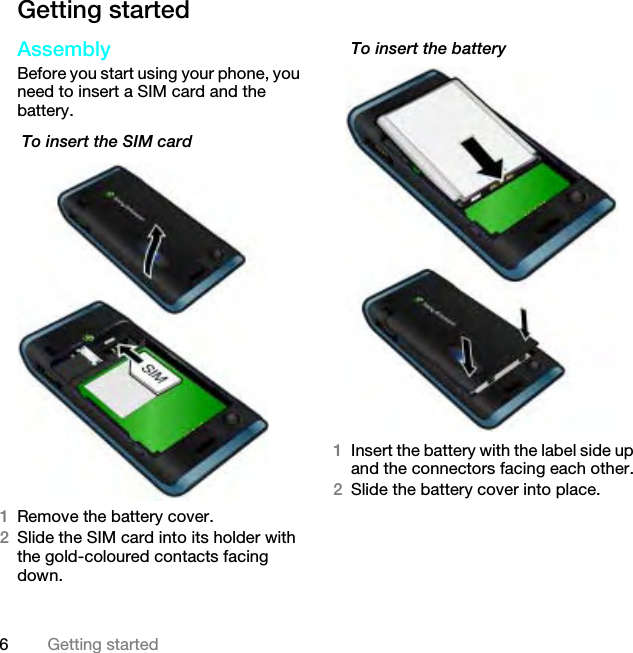 6Getting startedGetting startedAssemblyBefore you start using your phone, you need to insert a SIM card and the battery. To insert the SIM card1Remove the battery cover.2Slide the SIM card into its holder with the gold-coloured contacts facing down.To insert the battery 1Insert the battery with the label side up and the connectors facing each other.2Slide the battery cover into place.This is the Internet version of the User guide. © Print only for private use.