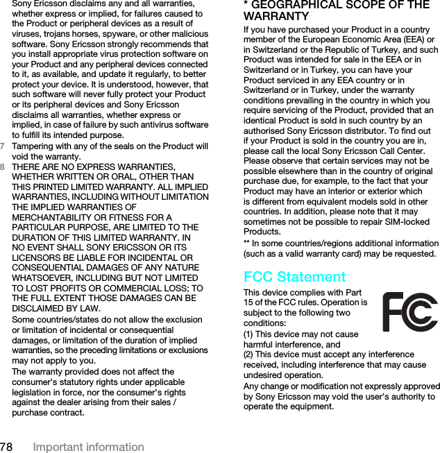 78 Important informationSony Ericsson disclaims any and all warranties, whether express or implied, for failures caused to the Product or peripheral devices as a result of viruses, trojans horses, spyware, or other malicious software. Sony Ericsson strongly recommends that you install appropriate virus protection software on your Product and any peripheral devices connected to it, as available, and update it regularly, to better protect your device. It is understood, however, that such software will never fully protect your Product or its peripheral devices and Sony Ericsson disclaims all warranties, whether express or implied, in case of failure by such antivirus software to fulfill its intended purpose.7Tampering with any of the seals on the Product will void the warranty.8THERE ARE NO EXPRESS WARRANTIES, WHETHER WRITTEN OR ORAL, OTHER THAN THIS PRINTED LIMITED WARRANTY. ALL IMPLIED WARRANTIES, INCLUDING WITHOUT LIMITATION THE IMPLIED WARRANTIES OF MERCHANTABILITY OR FITNESS FOR A PARTICULAR PURPOSE, ARE LIMITED TO THE DURATION OF THIS LIMITED WARRANTY. IN NO EVENT SHALL SONY ERICSSON OR ITS LICENSORS BE LIABLE FOR INCIDENTAL OR CONSEQUENTIAL DAMAGES OF ANY NATURE WHATSOEVER, INCLUDING BUT NOT LIMITED TO LOST PROFITS OR COMMERCIAL LOSS; TO THE FULL EXTENT THOSE DAMAGES CAN BE DISCLAIMED BY LAW.Some countries/states do not allow the exclusion or limitation of incidental or consequential damages, or limitation of the duration of implied warranties, so the preceding limitations or exclusions may not apply to you.The warranty provided does not affect the consumer’s statutory rights under applicable legislation in force, nor the consumer’s rights against the dealer arising from their sales / purchase contract.* GEOGRAPHICAL SCOPE OF THE WARRANTYIf you have purchased your Product in a country member of the European Economic Area (EEA) or in Switzerland or the Republic of Turkey, and such Product was intended for sale in the EEA or in Switzerland or in Turkey, you can have your Product serviced in any EEA country or in Switzerland or in Turkey, under the warranty conditions prevailing in the country in which you require servicing of the Product, provided that an identical Product is sold in such country by an authorised Sony Ericsson distributor. To find out if your Product is sold in the country you are in, please call the local Sony Ericsson Call Center. Please observe that certain services may not be possible elsewhere than in the country of original purchase due, for example, to the fact that your Product may have an interior or exterior which is different from equivalent models sold in other countries. In addition, please note that it may sometimes not be possible to repair SIM-locked Products.** In some countries/regions additional information (such as a valid warranty card) may be requested.FCC StatementThis device complies with Part 15 of the FCC rules. Operation is subject to the following two conditions:(1) This device may not cause harmful interference, and (2) This device must accept any interference received, including interference that may cause undesired operation.Any change or modification not expressly approved by Sony Ericsson may void the user’s authority to operate the equipment.This is the Internet version of the User guide. © Print only for private use.