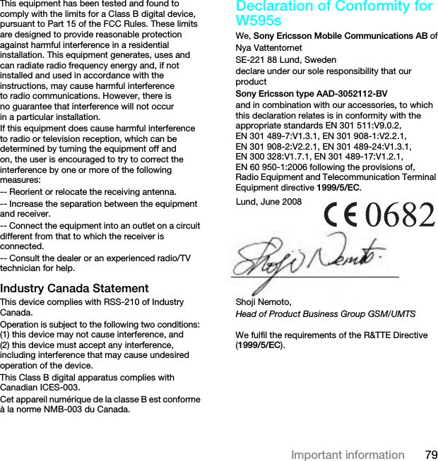 79Important informationThis equipment has been tested and found to comply with the limits for a Class B digital device, pursuant to Part 15 of the FCC Rules. These limits are designed to provide reasonable protection against harmful interference in a residential installation. This equipment generates, uses and can radiate radio frequency energy and, if not installed and used in accordance with the instructions, may cause harmful interference to radio communications. However, there is no guarantee that interference will not occur in a particular installation.If this equipment does cause harmful interference to radio or television reception, which can be determined by turning the equipment off and on, the user is encouraged to try to correct the interference by one or more of the following measures:-- Reorient or relocate the receiving antenna.-- Increase the separation between the equipment and receiver.-- Connect the equipment into an outlet on a circuit different from that to which the receiver is connected.-- Consult the dealer or an experienced radio/TV technician for help.Industry Canada StatementThis device complies with RSS-210 of Industry Canada.Operation is subject to the following two conditions: (1) this device may not cause interference, and (2) this device must accept any interference, including interference that may cause undesired operation of the device.This Class B digital apparatus complies with Canadian ICES-003.Cet appareil numérique de la classe B est conforme à la norme NMB-003 du Canada.Declaration of Conformity for W595sWe, Sony Ericsson Mobile Communications AB ofNya VattentornetSE-221 88 Lund, Swedendeclare under our sole responsibility that our productSony Ericsson type AAD-3052112-BVand in combination with our accessories, to which this declaration relates is in conformity with the appropriate standards EN 301 511:V9.0.2, EN 301 489-7:V1.3.1, EN 301 908-1:V2.2.1, EN 301 908-2:V2.2.1, EN 301 489-24:V1.3.1, EN 300 328:V1.7.1, EN 301 489-17:V1.2.1, EN 60 950-1:2006 following the provisions of, Radio Equipment and Telecommunication Terminal Equipment directive 1999/5/EC. We fulfil the requirements of the R&amp;TTE Directive (1999/5/EC).Lund, June 2008Shoji Nemoto,Head of Product Business Group GSM/UMTSThis is the Internet version of the User guide. © Print only for private use.