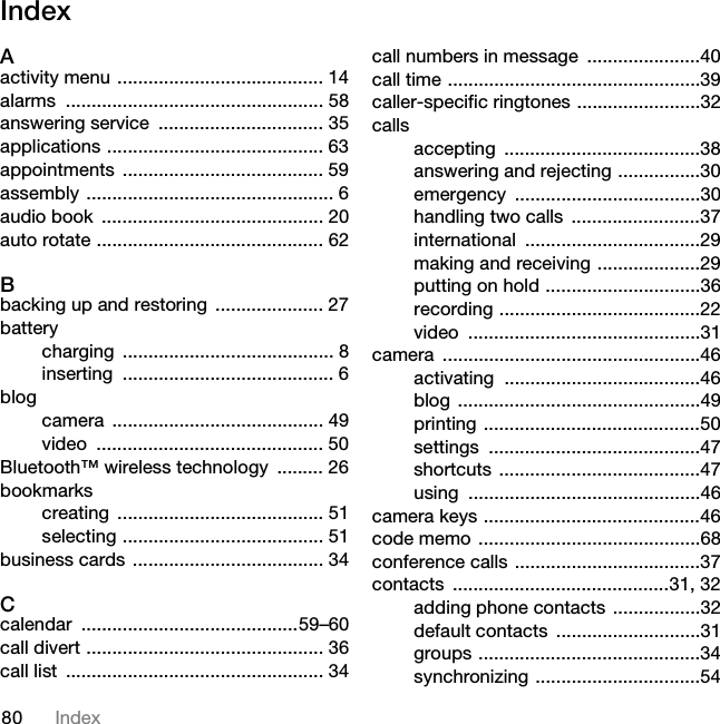 80 IndexIndexAactivity menu ........................................ 14alarms .................................................. 58answering service  ................................ 35applications .......................................... 63appointments ....................................... 59assembly ................................................ 6audio book  ........................................... 20auto rotate ............................................ 62Bbacking up and restoring  ..................... 27batterycharging ......................................... 8inserting ......................................... 6blogcamera ......................................... 49video ............................................ 50Bluetooth™ wireless technology  ......... 26bookmarkscreating ........................................ 51selecting ....................................... 51business cards ..................................... 34Ccalendar ..........................................59–60call divert .............................................. 36call list  .................................................. 34call numbers in message  ......................40call time .................................................39caller-specific ringtones ........................32callsaccepting ......................................38answering and rejecting ................30emergency ....................................30handling two calls  .........................37international ..................................29making and receiving ....................29putting on hold ..............................36recording .......................................22video .............................................31camera ..................................................46activating ......................................46blog ...............................................49printing ..........................................50settings .........................................47shortcuts .......................................47using .............................................46camera keys ..........................................46code memo ...........................................68conference calls ....................................37contacts ..........................................31, 32adding phone contacts  .................32default contacts  ............................31groups ...........................................34synchronizing ................................54This is the Internet version of the User guide. © Print only for private use.