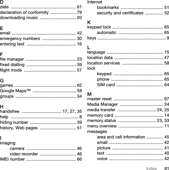 81IndexDdate ...................................................... 61declaration of conformity  ..................... 79downloading music .............................. 20Eemail ..................................................... 42emergency numbers  ............................ 30entering text  ......................................... 16Ffile manager .......................................... 23fixed dialling  ......................................... 39flight mode  ........................................... 57Ggames ................................................... 62Google Maps™  .................................... 58groups .................................................. 34Hhandsfree  ................................. 17, 27, 35help ........................................................ 8hiding number  ...................................... 39history, Web pages  .............................. 51Iimagingcamera ......................................... 46video recorder .............................. 46IMEI number ......................................... 66Internetbookmarks ................................... 51security and certificates ............... 52Kkeypad lock .......................................... 65automatic ..................................... 65keys ........................................................ 9Llanguage ............................................... 15location data  ........................................ 47location services  .................................. 58lockkeypad ......................................... 65phone ........................................... 65SIM card ....................................... 64Mmaster reset  ......................................... 67Media Manager  .................................... 24media transfer  ................................ 24, 25memory card ........................................ 14memory status  ............................... 23, 33menu overview  ..................................... 11messagesarea and cell information .............. 45email ............................................. 42picture .......................................... 41text ............................................... 40voice ............................................. 42This is the Internet version of the User guide. © Print only for private use.