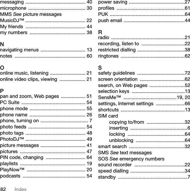 82 Indexmessaging ............................................ 40microphone .......................................... 30MMS See picture messagesMusicDJ™ ............................................ 22My friends  ............................................ 44my numbers  ......................................... 38Nnavigating menus ................................. 13notes .................................................... 60Oonline music, listening .......................... 21online video clips, viewing  ................... 21Ppan and zoom, Web pages .................. 51PC Suite  ............................................... 54phone mode ......................................... 55phone name  ......................................... 26phone, turning on ................................... 7photo feeds .......................................... 54photo tags ............................................ 48PhotoDJ™ ............................................ 49picture messages ................................. 41pictures ................................................ 47PIN code, changing  ............................. 64playlists ................................................ 19PlayNow™ ........................................... 20podcasts .............................................. 54power saving .........................................27profiles ..................................................61PUK .......................................................64push email .............................................44Rradio ......................................................21recording, listen to  ................................22restricted dialling ...................................38ringtones ...............................................62Ssafety guidelines  ...................................72screen orientation  .................................62search, on Web pages ..........................52selection keys  .......................................13SensMe™ .......................................19, 20settings, Internet settings  .....................66shortcuts ...............................................13SIM cardcopying to/from  ............................32inserting ..........................................6locking ..........................................64unblocking ....................................64smart search  .........................................32SMS See text messagesSOS See emergency numberssound recorder  .....................................22speed dialling ........................................34standby ...................................................7This is the Internet version of the User guide. © Print only for private use.