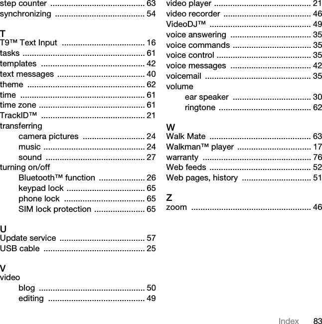 83Indexstep counter  ......................................... 63synchronizing ....................................... 54TT9™ Text Input  .................................... 16tasks ..................................................... 61templates ............................................. 42text messages ...................................... 40theme ................................................... 62time ...................................................... 61time zone .............................................. 61TrackID™ ............................................. 21transferringcamera pictures  ........................... 24music ............................................ 24sound ........................................... 27turning on/offBluetooth™ function  .................... 26keypad lock .................................. 65phone lock  ................................... 65SIM lock protection ...................... 65UUpdate service ..................................... 57USB cable  ............................................ 25Vvideoblog .............................................. 50editing .......................................... 49video player .......................................... 21video recorder ...................................... 46VideoDJ™ ............................................ 49voice answering  ................................... 35voice commands .................................. 35voice control ......................................... 35voice messages  ................................... 42voicemail .............................................. 35volumeear speaker  .................................. 30ringtone ........................................ 62WWalk Mate  ............................................ 63Walkman™ player  ................................ 17warranty ............................................... 76Web feeds  ............................................ 52Web pages, history  .............................. 51Zzoom .................................................... 46This is the Internet version of the User guide. © Print only for private use.