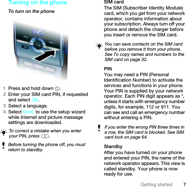 7Getting startedTurning on the phone To turn on the phone1Press and hold down  .2Enter your SIM card PIN, if requested and select OK.3Select a language.4Select Cont. to use the setup wizard while Internet and picture message settings are downloaded.SIM cardThe SIM (Subscriber Identity Module) card, which you get from your network operator, contains information about your subscription. Always turn off your phone and detach the charger before you insert or remove the SIM card.PINYou may need a PIN (Personal Identification Number) to activate the services and functions in your phone. Your PIN is supplied by your network operator. Each PIN digit appears as *, unless it starts with emergency number digits, for example, 112 or 911. You can see and call an emergency number without entering a PIN.StandbyAfter you have turned on your phone and entered your PIN, the name of the network operator appears. This view is called standby. Your phone is now ready for use.To correct a mistake when you enter your PIN, press  .Before turning the phone off, you must return to standby.You can save contacts on the SIM card before you remove it from your phone. See To copy names and numbers to the SIM card on page 32.If you enter the wrong PIN three times in a row, the SIM card is blocked. See SIM card lock on page 64.This is the Internet version of the User guide. © Print only for private use.