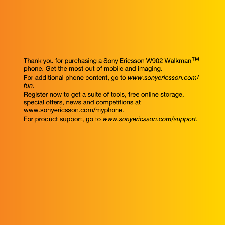 Thank you for purchasing a Sony Ericsson W902 Walkman™ phone. Get the most out of mobile and imaging.For additional phone content, go to www.sonyericsson.com/fun.Register now to get a suite of tools, free online storage, special offers, news and competitions at www.sonyericsson.com/myphone.For product support, go to www.sonyericsson.com/support.