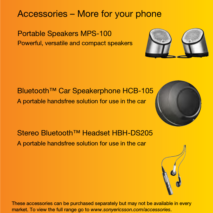 Accessories – More for your phoneThese accessories can be purchased separately but may not be available in every market. To view the full range go to www.sonyericsson.com/accessories.Portable Speakers MPS-100Powerful, versatile and compact speakersBluetooth™ Car Speakerphone HCB-105A portable handsfree solution for use in the carStereo Bluetooth™ Headset HBH-DS205A portable handsfree solution for use in the car