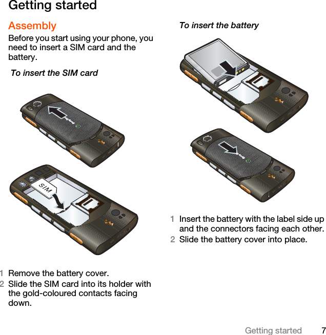 7Getting startedGetting startedAssemblyBefore you start using your phone, you need to insert a SIM card and the battery. To insert the SIM card  1Remove the battery cover.2Slide the SIM card into its holder with the gold-coloured contacts facing down.To insert the battery 1Insert the battery with the label side up and the connectors facing each other.2Slide the battery cover into place.