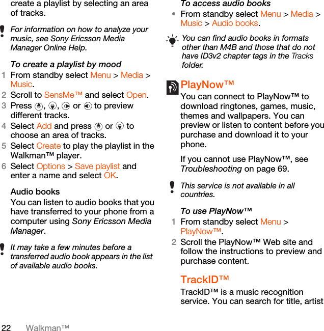 22 Walkman™create a playlist by selecting an area of tracks.To create a playlist by mood 1From standby select Menu &gt; Media &gt; Music.2Scroll to SensMe™ and select Open.3Press , ,  or  to preview different tracks.4Select Add and press  or   to choose an area of tracks.5Select Create to play the playlist in the Walkman™ player.6Select Options &gt; Save playlist and enter a name and select OK.Audio books You can listen to audio books that you have transferred to your phone from a computer using Sony Ericsson Media Manager.To access audio books•From standby select Menu &gt; Media &gt; Music &gt; Audio books.PlayNow™ You can connect to PlayNow™ to download ringtones, games, music, themes and wallpapers. You can preview or listen to content before you purchase and download it to your phone.If you cannot use PlayNow™, see Troubleshooting on page 69.To use PlayNow™1From standby select Menu &gt; PlayNow™.2Scroll the PlayNow™ Web site and follow the instructions to preview and purchase content.TrackID™TrackID™ is a music recognition service. You can search for title, artist For information on how to analyze your music, see Sony Ericsson Media Manager Online Help.It may take a few minutes before a transferred audio book appears in the list of available audio books.You can find audio books in formats other than M4B and those that do not have ID3v2 chapter tags in the Tracks folder.This service is not available in all countries.