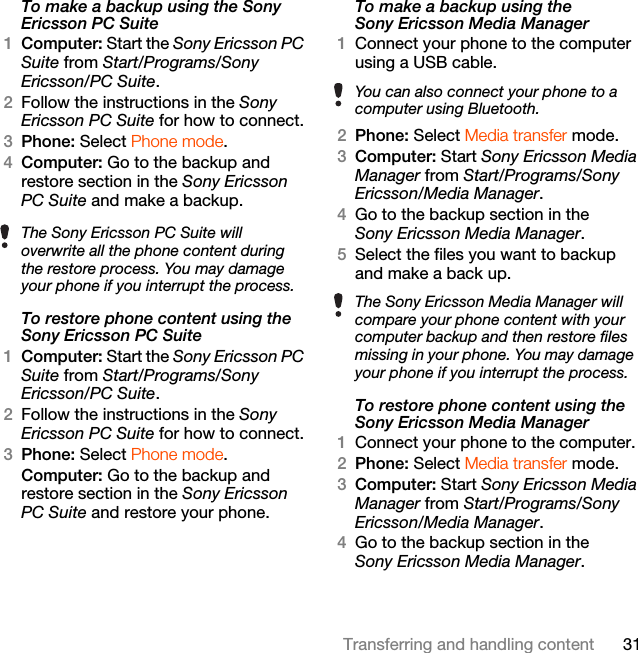 31Transferring and handling contentTo make a backup using the Sony Ericsson PC Suite1Computer: Start the Sony Ericsson PC Suite from Start/Programs/Sony Ericsson/PC Suite.2Follow the instructions in the Sony Ericsson PC Suite for how to connect.3Phone: Select Phone mode.4Computer: Go to the backup and restore section in the Sony Ericsson PC Suite and make a backup.To restore phone content using the Sony Ericsson PC Suite1Computer: Start the Sony Ericsson PC Suite from Start/Programs/Sony Ericsson/PC Suite.2Follow the instructions in the Sony Ericsson PC Suite for how to connect.3Phone: Select Phone mode.Computer: Go to the backup and restore section in the Sony Ericsson PC Suite and restore your phone.To make a backup using the Sony Ericsson Media Manager1Connect your phone to the computer using a USB cable.2Phone: Select Media transfer mode.3Computer: Start Sony Ericsson Media Manager from Start/Programs/Sony Ericsson/Media Manager.4Go to the backup section in the Sony Ericsson Media Manager.5Select the files you want to backup and make a back up.To restore phone content using the Sony Ericsson Media Manager1Connect your phone to the computer.2Phone: Select Media transfer mode.3Computer: Start Sony Ericsson Media Manager from Start/Programs/Sony Ericsson/Media Manager.4Go to the backup section in the Sony Ericsson Media Manager.The Sony Ericsson PC Suite will overwrite all the phone content during the restore process. You may damage your phone if you interrupt the process.You can also connect your phone to a computer using Bluetooth.The Sony Ericsson Media Manager will compare your phone content with your computer backup and then restore files missing in your phone. You may damage your phone if you interrupt the process.