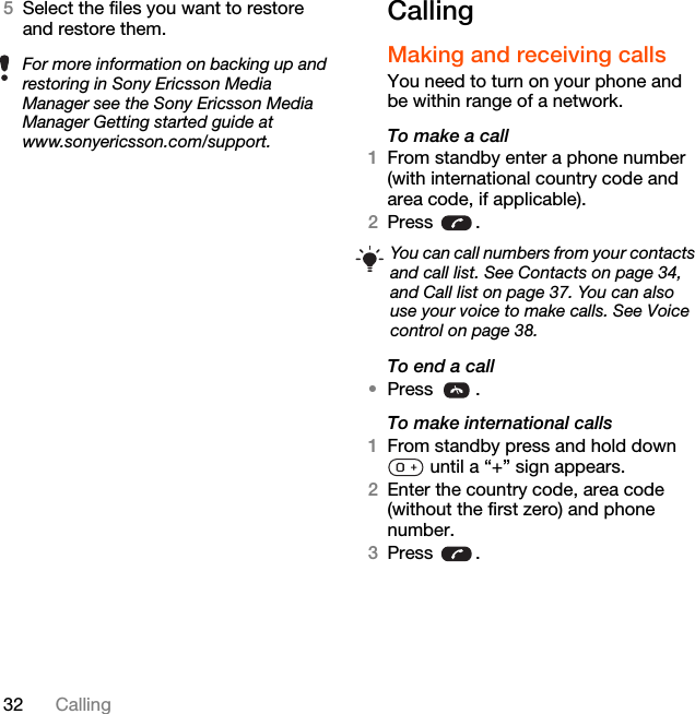 32 Calling5Select the files you want to restore and restore them. CallingMaking and receiving callsYou need to turn on your phone and be within range of a network.To make a call1From standby enter a phone number (with international country code and area code, if applicable).2Press .To end a call•Press .To make international calls1From standby press and hold down  until a “+” sign appears.2Enter the country code, area code (without the first zero) and phone number. 3Press .For more information on backing up and restoring in Sony Ericsson Media Manager see the Sony Ericsson Media Manager Getting started guide at www.sonyericsson.com/support.You can call numbers from your contacts and call list. See Contacts on page 34, and Call list on page 37. You can also use your voice to make calls. See Voice control on page 38.