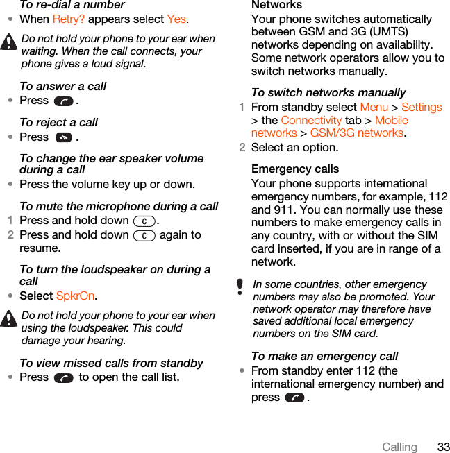 33CallingTo re-dial a number•When Retry? appears select Yes.To answer a call•Press .To reject a call•Press .To change the ear speaker volume during a call•Press the volume key up or down.To mute the microphone during a call1Press and hold down  .2Press and hold down   again to resume.To turn the loudspeaker on during a call•Select SpkrOn.To view missed calls from standby•Press   to open the call list.NetworksYour phone switches automatically between GSM and 3G (UMTS) networks depending on availability. Some network operators allow you to switch networks manually.To switch networks manually1From standby select Menu &gt; Settings &gt; the Connectivity tab &gt; Mobile networks &gt; GSM/3G networks.2Select an option.Emergency calls Your phone supports international emergency numbers, for example, 112 and 911. You can normally use these numbers to make emergency calls in any country, with or without the SIM card inserted, if you are in range of a network.To make an emergency call•From standby enter 112 (the international emergency number) and press .Do not hold your phone to your ear when waiting. When the call connects, your phone gives a loud signal.Do not hold your phone to your ear when using the loudspeaker. This could damage your hearing.In some countries, other emergency numbers may also be promoted. Your network operator may therefore have saved additional local emergency numbers on the SIM card.