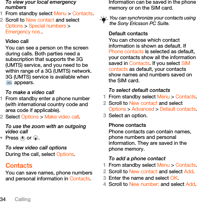 34 CallingTo view your local emergency numbers1From standby select Menu &gt; Contacts.2Scroll to New contact and select Options &gt; Special numbers &gt; Emergency nos..Video call You can see a person on the screen during calls. Both parties need a subscription that supports the 3G (UMTS) service, and you need to be within range of a 3G (UMTS) network. 3G (UMTS) service is available when  appears.To make a video call1From standby enter a phone number (with international country code and area code if applicable).2Select Options &gt; Make video call.To use the zoom with an outgoing video call•Press  or .To view video call optionsDuring the call, select Options.Contacts You can save names, phone numbers and personal information in Contacts. Information can be saved in the phone memory or on the SIM card.Default contactsYou can choose which contact information is shown as default. If Phone contacts is selected as default, your contacts show all the information saved in Contacts. If you select SIM contacts as default, your contacts show names and numbers saved on the SIM card.To select default contacts1From standby select Menu &gt; Contacts.2Scroll to New contact and select Options &gt; Advanced &gt; Default contacts.3Select an option.Phone contactsPhone contacts can contain names, phone numbers and personal information. They are saved in the phone memory.To add a phone contact1From standby select Menu &gt; Contacts.2Scroll to New contact and select Add.3Enter the name and select OK.4Scroll to New number: and select Add.You can synchronize your contacts using the Sony Ericsson PC Suite.