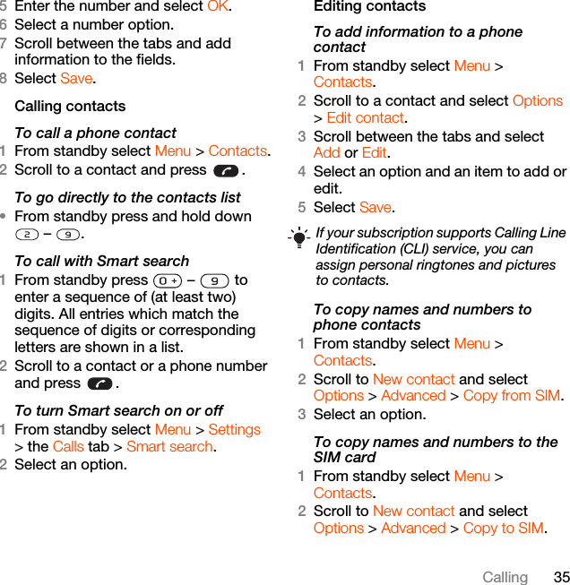 35Calling5Enter the number and select OK.6Select a number option.7Scroll between the tabs and add information to the fields.8Select Save.Calling contactsTo call a phone contact1From standby select Menu &gt; Contacts.2Scroll to a contact and press  .To go directly to the contacts list•From standby press and hold down  –  .To call with Smart search 1From standby press   –   to enter a sequence of (at least two) digits. All entries which match the sequence of digits or corresponding letters are shown in a list.2Scroll to a contact or a phone number and press  .To turn Smart search on or off 1From standby select Menu &gt; Settings &gt; the Calls tab &gt; Smart search.2Select an option.Editing contactsTo add information to a phone contact 1From standby select Menu &gt;Contacts.2Scroll to a contact and select Options &gt; Edit contact.3Scroll between the tabs and select Add or Edit.4Select an option and an item to add or edit.5Select Save.To copy names and numbers to phone contacts1From standby select Menu &gt;Contacts.2Scroll to New contact and select Options &gt; Advanced &gt; Copy from SIM.3Select an option.To copy names and numbers to the SIM card1From standby select Menu &gt;Contacts.2Scroll to New contact and select Options &gt; Advanced &gt; Copy to SIM.If your subscription supports Calling Line Identification (CLI) service, you can assign personal ringtones and pictures to contacts.