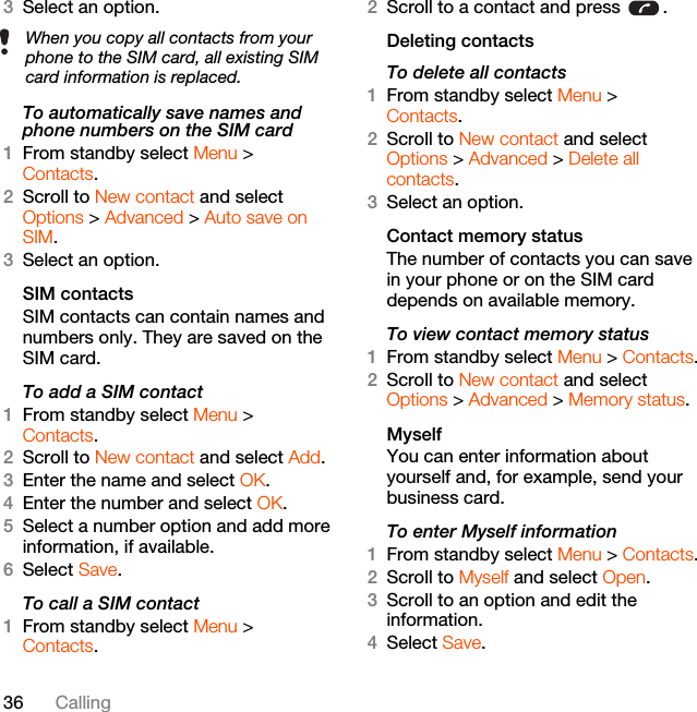 36 Calling3Select an option.To automatically save names and phone numbers on the SIM card1From standby select Menu &gt;Contacts.2Scroll to New contact and select Options &gt; Advanced &gt; Auto save on SIM.3Select an option.SIM contactsSIM contacts can contain names and numbers only. They are saved on the SIM card.To add a SIM contact1From standby select Menu &gt;Contacts.2Scroll to New contact and select Add.3Enter the name and select OK.4Enter the number and select OK.5Select a number option and add more information, if available.6Select Save.To call a SIM contact1From standby select Menu &gt;Contacts.2Scroll to a contact and press  .Deleting contactsTo delete all contacts1From standby select Menu &gt;Contacts.2Scroll to New contact and select Options &gt; Advanced &gt; Delete all contacts.3Select an option.Contact memory status The number of contacts you can save in your phone or on the SIM card depends on available memory.To view contact memory status1From standby select Menu &gt; Contacts.2Scroll to New contact and select Options &gt; Advanced &gt; Memory status.MyselfYou can enter information about yourself and, for example, send your business card.To enter Myself information1From standby select Menu &gt; Contacts.2Scroll to Myself and select Open.3Scroll to an option and edit the information.4Select Save.When you copy all contacts from your phone to the SIM card, all existing SIM card information is replaced.