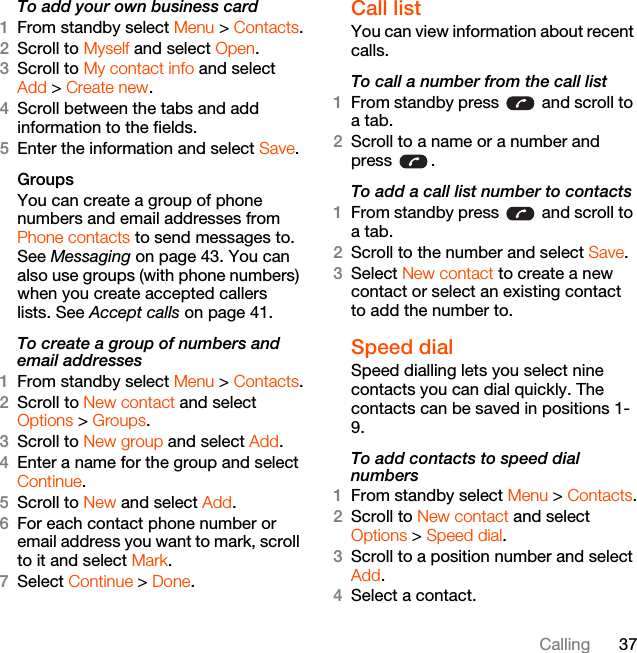 37CallingTo add your own business card1From standby select Menu &gt; Contacts.2Scroll to Myself and select Open.3Scroll to My contact info and select Add &gt; Create new.4Scroll between the tabs and add information to the fields.5Enter the information and select Save.Groups You can create a group of phone numbers and email addresses from Phone contacts to send messages to. See Messaging on page 43. You can also use groups (with phone numbers) when you create accepted callers lists. See Accept calls on page 41.To create a group of numbers and email addresses1From standby select Menu &gt; Contacts.2Scroll to New contact and select Options &gt; Groups.3Scroll to New group and select Add.4Enter a name for the group and select Continue.5Scroll to New and select Add.6For each contact phone number or email address you want to mark, scroll to it and select Mark.7Select Continue &gt; Done.Call listYou can view information about recent calls.To call a number from the call list1From standby press   and scroll to a tab.2Scroll to a name or a number and press .To add a call list number to contacts1From standby press   and scroll to a tab.2Scroll to the number and select Save.3Select New contact to create a new contact or select an existing contact to add the number to.Speed dialSpeed dialling lets you select nine contacts you can dial quickly. The contacts can be saved in positions 1-9.To add contacts to speed dial numbers1From standby select Menu &gt; Contacts.2Scroll to New contact and select Options &gt; Speed dial.3Scroll to a position number and select Add.4Select a contact.