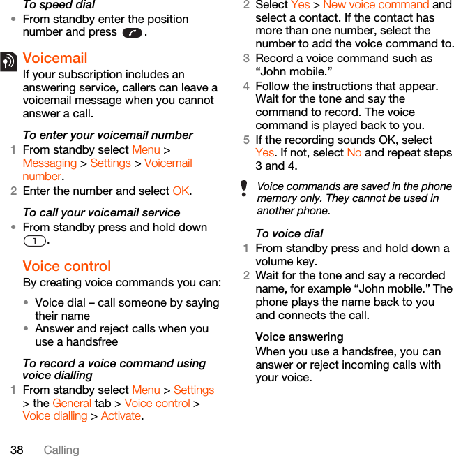38 CallingTo speed dial•From standby enter the position number and press  .VoicemailIf your subscription includes an answering service, callers can leave a voicemail message when you cannot answer a call.To enter your voicemail number1From standby select Menu &gt; Messaging &gt; Settings &gt; Voicemail number.2Enter the number and select OK.To call your voicemail service•From standby press and hold down .Voice control By creating voice commands you can:•Voice dial – call someone by saying their name•Answer and reject calls when you use a handsfreeTo record a voice command using voice dialling1From standby select Menu &gt; Settings &gt; the General tab &gt; Voice control &gt; Voice dialling &gt; Activate.2Select Yes &gt; New voice command and select a contact. If the contact has more than one number, select the number to add the voice command to.3Record a voice command such as “John mobile.”4Follow the instructions that appear. Wait for the tone and say the command to record. The voice command is played back to you.5If the recording sounds OK, select Yes. If not, select No and repeat steps 3 and 4.To voice dial1From standby press and hold down a volume key.2Wait for the tone and say a recorded name, for example “John mobile.” The phone plays the name back to you and connects the call.Voice answering When you use a handsfree, you can answer or reject incoming calls with your voice.Voice commands are saved in the phone memory only. They cannot be used in another phone.