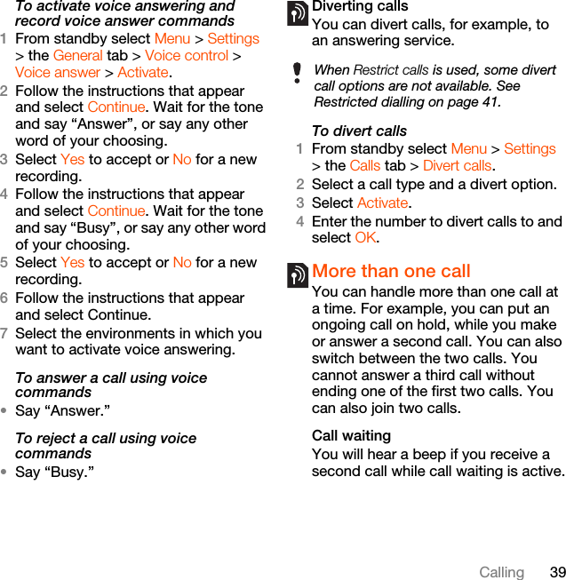 39CallingTo activate voice answering and record voice answer commands1From standby select Menu &gt; Settings &gt; the General tab &gt; Voice control &gt; Voice answer &gt; Activate.2Follow the instructions that appear and select Continue. Wait for the tone and say “Answer”, or say any other word of your choosing.3Select Yes to accept or No for a new recording.4Follow the instructions that appear and select Continue. Wait for the tone and say “Busy”, or say any other word of your choosing.5Select Yes to accept or No for a new recording.6Follow the instructions that appear and select Continue.7Select the environments in which you want to activate voice answering.To answer a call using voice commands•Say “Answer.”To reject a call using voice commands•Say “Busy.”Diverting callsYou can divert calls, for example, to an answering service.To divert calls1From standby select Menu &gt; Settings &gt; the Calls tab &gt; Divert calls.2Select a call type and a divert option.3Select Activate.4Enter the number to divert calls to and select OK.More than one callYou can handle more than one call at a time. For example, you can put an ongoing call on hold, while you make or answer a second call. You can also switch between the two calls. You cannot answer a third call without ending one of the first two calls. You can also join two calls.Call waitingYou will hear a beep if you receive a second call while call waiting is active.When Restrict calls is used, some divert call options are not available. See Restricted dialling on page 41.