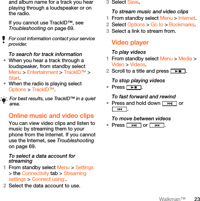 23Walkman™and album name for a track you hear playing through a loudspeaker or on the radio.If you cannot use TrackID™, see Troubleshooting on page 69. To search for track information•When you hear a track through a loudspeaker, from standby select Menu &gt; Entertainment &gt; TrackID™ &gt; Start.•When the radio is playing select Options &gt; TrackID™.Online music and video clips You can view video clips and listen to music by streaming them to your phone from the Internet. If you cannot use the Internet, see Troubleshooting on page 69.To select a data account for streaming1From standby select Menu &gt; Settings &gt; the Connectivity tab &gt; Streaming settings &gt; Connect using:.2Select the data account to use.3Select Save.To stream music and video clips1From standby select Menu &gt; Internet.2Select Options &gt; Go to &gt; Bookmarks.3Select a link to stream from.Video playerTo play videos 1From standby select Menu &gt; Media &gt; Video &gt; Videos.2Scroll to a title and press  .To stop playing videos•Press .To fast forward and rewind•Press and hold down   or .To move between videos•Press  or .For cost information contact your service provider.For best results, use TrackID™ in a quiet area.