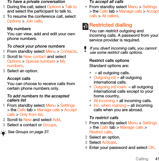 41CallingTo have a private conversation1During the call, select Options &gt; Talk to and select the participant to talk to.2To resume the conference call, select Options &gt; Join calls.My numbersYou can view, add and edit your own phone numbers.To check your phone numbers1From standby select Menu &gt; Contacts.2Scroll to New contact and select Options &gt; Special numbers &gt; My numbers.3Select an option.Accept calls You can choose to receive calls from certain phone numbers only.To add numbers to the accepted callers list1From standby select Menu &gt; Settings &gt; the Calls tab &gt; Manage calls &gt; Accept calls &gt; Only from list.2Scroll to New and select Add.3Select a contact or Groups.To accept all calls•From standby select Menu &gt; Settings &gt; the Calls tab &gt; Manage calls &gt; Accept calls &gt; All callers.Restricted diallingYou can restrict outgoing and incoming calls. A password from your service provider is required.Restrict calls optionsStandard options are:• – all outgoing calls.•Outgoing intl – all outgoing international calls.•Outgoing intl roam. – all outgoing international calls except to your home country.•All incoming – all incoming calls.•Inc. when roaming – all incoming calls when you are abroad.To restrict calls1From standby select Menu &gt; Settings &gt; the Calls tab &gt; Manage calls &gt; Restrict calls.2Select an option.3Select Activate.4Enter your password and select OK.See Groups on page 37.If you divert incoming calls, you cannot use some restrict calls options.