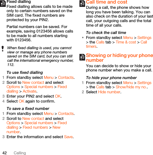 42 CallingFixed dialling Fixed dialling allows calls to be made only to certain numbers saved on the SIM card. The fixed numbers are protected by your PIN2.Partial numbers can be saved. For example, saving 0123456 allows calls to be made to all numbers starting with 0123456.To use fixed dialling1From standby select Menu &gt; Contacts.2Scroll to New contact and select Options &gt; Special numbers &gt; Fixed dialling &gt; Activate.3Enter your PIN2 and select OK.4Select OK again to confirm.To save a fixed number1From standby select Menu &gt; Contacts.2Scroll to New contact and select Options &gt; Special numbers &gt; Fixed dialling &gt; Fixed numbers &gt; New number.3Enter the information and select Save.Call time and costDuring a call, the phone shows how long you have been talking. You can also check on the duration of your last call, your outgoing calls and the total time of all your calls.To check the call time•From standby select Menu &gt; Settings &gt; the Calls tab &gt; Time &amp; cost &gt; Call timers.Showing or hiding your phone number You can decide to show or hide your phone number when you make a call.To hide your phone number 1From standby select Menu &gt; Settings &gt; the Calls tab &gt; Show/hide my no..2Select Hide number.When fixed dialling is used, you cannot view or manage any phone numbers saved on the SIM card, but you can still call the international emergency number, 112.