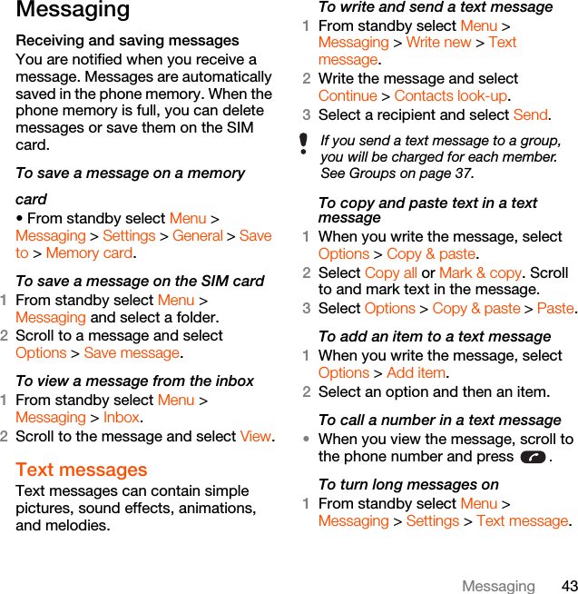 43MessagingMessagingReceiving and saving messagesYou are notified when you receive a message. Messages are automatically saved in the phone memory. When the phone memory is full, you can delete messages or save them on the SIM card.To save a message on a memorycard• From standby select Menu &gt;Messaging &gt; Settings &gt; General &gt; Save to &gt; Memory card.To save a message on the SIM card1From standby select Menu &gt;Messaging and select a folder.2Scroll to a message and select Options &gt; Save message.To view a message from the inbox1From standby select Menu &gt;Messaging &gt; Inbox.2Scroll to the message and select View.Text messagesText messages can contain simple pictures, sound effects, animations, and melodies.To write and send a text message1From standby select Menu &gt; Messaging &gt; Write new &gt; Text message.2Write the message and select Continue &gt; Contacts look-up.3Select a recipient and select Send.To copy and paste text in a text message1When you write the message, select Options &gt; Copy &amp; paste.2Select Copy all or Mark &amp; copy. Scroll to and mark text in the message.3Select Options &gt; Copy &amp; paste &gt; Paste.To add an item to a text message1When you write the message, select Options &gt; Add item.2Select an option and then an item.To call a number in a text message•When you view the message, scroll to the phone number and press  .To turn long messages on1From standby select Menu &gt; Messaging &gt; Settings &gt; Text message.If you send a text message to a group, you will be charged for each member. See Groups on page 37.