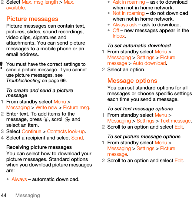 44 Messaging2Select Max. msg length &gt; Max. available.Picture messagesPicture messages can contain text, pictures, slides, sound recordings, video clips, signatures and attachments. You can send picture messages to a mobile phone or an email address.To create and send a picture message1From standby select Menu &gt; Messaging &gt; Write new &gt; Picture msg.2Enter text. To add items to the message, press  , scroll   and select an item.3Select Continue &gt; Contacts look-up.4Select a recipient and select Send.Receiving picture messagesYou can select how to download your picture messages. Standard options when you download picture messages are:•Always – automatic download.•Ask in roaming – ask to download when not in home network.•Not in roaming – do not download when not in home network.•Always ask – ask to download.•Off – new messages appear in the Inbox.To set automatic download 1From standby select Menu &gt; Messaging &gt; Settings &gt; Picture message &gt; Auto download.2Select an option.Message options You can set standard options for all messages or choose specific settings each time you send a message.To set text message options1From standby select Menu &gt; Messaging &gt; Settings &gt; Text message.2Scroll to an option and select Edit.To set picture message options1From standby select Menu &gt; Messaging &gt; Settings &gt; Picture message.2Scroll to an option and select Edit.You must have the correct settings to send a picture message. If you cannot use picture messages, see Troubleshooting on page 69.