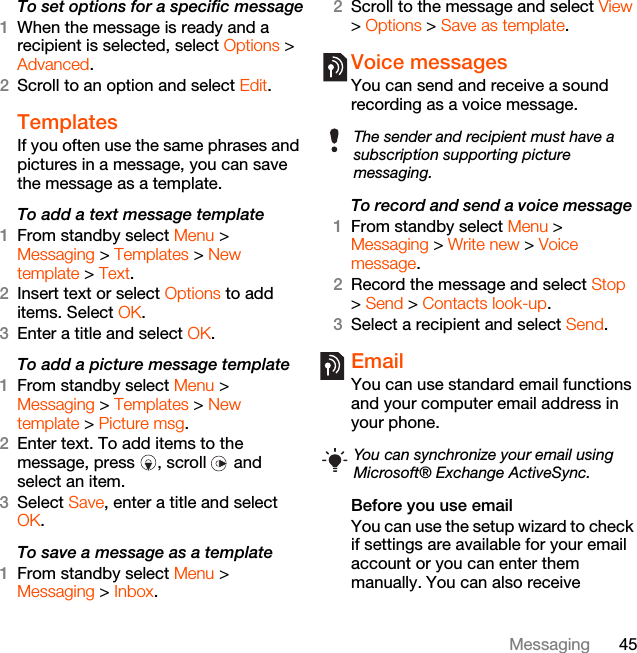 45MessagingTo set options for a specific message1When the message is ready and a recipient is selected, select Options &gt; Advanced.2Scroll to an option and select Edit.Templates If you often use the same phrases and pictures in a message, you can save the message as a template.To add a text message template1From standby select Menu &gt; Messaging &gt; Templates &gt; New template &gt; Text.2Insert text or select Options to add items. Select OK.3Enter a title and select OK.To add a picture message template1From standby select Menu &gt; Messaging &gt; Templates &gt; New template &gt; Picture msg.2Enter text. To add items to the message, press  , scroll   and select an item.3Select Save, enter a title and select OK.To save a message as a template1From standby select Menu &gt;Messaging &gt; Inbox.2Scroll to the message and select View &gt; Options &gt; Save as template.Voice messages You can send and receive a sound recording as a voice message.To record and send a voice message 1From standby select Menu &gt; Messaging &gt; Write new &gt; Voice message.2Record the message and select Stop &gt; Send &gt; Contacts look-up.3Select a recipient and select Send.Email You can use standard email functions and your computer email address in your phone.Before you use emailYou can use the setup wizard to check if settings are available for your email account or you can enter them manually. You can also receive The sender and recipient must have a subscription supporting picture messaging.You can synchronize your email using Microsoft® Exchange ActiveSync. 