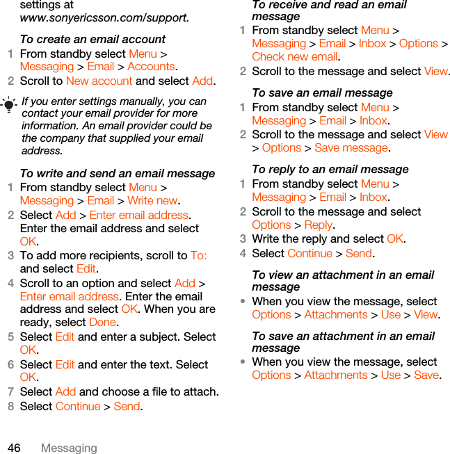 46 Messagingsettings atwww.sonyericsson.com/support.To create an email account1From standby select Menu &gt; Messaging &gt; Email &gt; Accounts.2Scroll to New account and select Add.To write and send an email message 1From standby select Menu &gt; Messaging &gt; Email &gt; Write new.2Select Add &gt; Enter email address. Enter the email address and select OK.3To add more recipients, scroll to To: and select Edit. 4Scroll to an option and select Add &gt; Enter email address. Enter the email address and select OK. When you are ready, select Done.5Select Edit and enter a subject. Select OK.6Select Edit and enter the text. Select OK.7Select Add and choose a file to attach.8Select Continue &gt; Send.To receive and read an email message1From standby select Menu &gt; Messaging &gt; Email &gt; Inbox &gt; Options &gt; Check new email.2Scroll to the message and select View.To save an email message1From standby select Menu &gt; Messaging &gt; Email &gt; Inbox.2Scroll to the message and select View &gt; Options &gt; Save message.To reply to an email message1From standby select Menu &gt; Messaging &gt; Email &gt; Inbox.2Scroll to the message and select Options &gt; Reply.3Write the reply and select OK.4Select Continue &gt; Send.To view an attachment in an email message•When you view the message, select Options &gt; Attachments &gt; Use &gt; View.To save an attachment in an email message•When you view the message, select Options &gt; Attachments &gt; Use &gt; Save.If you enter settings manually, you can contact your email provider for more information. An email provider could be the company that supplied your email address.