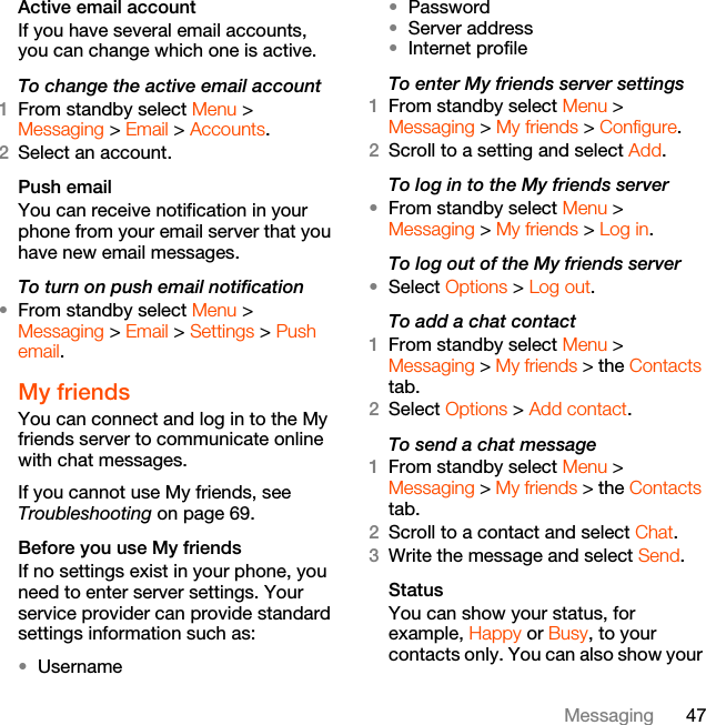 47MessagingActive email accountIf you have several email accounts, you can change which one is active.To change the active email account1From standby select Menu &gt; Messaging &gt; Email &gt; Accounts.2Select an account.Push emailYou can receive notification in your phone from your email server that you have new email messages.To turn on push email notification•From standby select Menu &gt; Messaging &gt; Email &gt; Settings &gt; Push email.My friendsYou can connect and log in to the My friends server to communicate online with chat messages.If you cannot use My friends, see Troubleshooting on page 69.Before you use My friendsIf no settings exist in your phone, you need to enter server settings. Your service provider can provide standard settings information such as:•Username•Password •Server address•Internet profileTo enter My friends server settings1From standby select Menu &gt; Messaging &gt; My friends &gt; Configure.2Scroll to a setting and select Add.To log in to the My friends server•From standby select Menu &gt; Messaging &gt; My friends &gt; Log in.To log out of the My friends server•Select Options &gt; Log out.To add a chat contact1From standby select Menu &gt;Messaging &gt; My friends &gt; the Contacts tab.2Select Options &gt; Add contact.To send a chat message1From standby select Menu &gt; Messaging &gt; My friends &gt; the Contacts tab.2Scroll to a contact and select Chat.3Write the message and select Send.StatusYou can show your status, for example, Happy or Busy, to your contacts only. You can also show your 