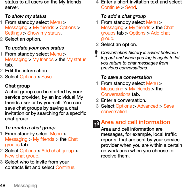 48 Messagingstatus to all users on the My friends server.To show my status1From standby select Menu &gt; Messaging &gt; My friends &gt; Options &gt; Settings &gt; Show my status.2Select an option.To update your own status1From standby select Menu &gt; Messaging &gt; My friends &gt; the My status tab.2Edit the information.3Select Options &gt; Save.Chat groupA chat group can be started by your service provider, by an individual My friends user or by yourself. You can save chat groups by saving a chat invitation or by searching for a specific chat group.To create a chat group1From standby select Menu &gt; Messaging &gt; My friends &gt; the Chat groups tab.2Select Options &gt; Add chat group &gt; New chat group.3Select who to invite from your contacts list and select Continue.4Enter a short invitation text and select Continue &gt; Send.To add a chat group1From standby select Menu &gt; Messaging &gt; My friends &gt; the Chat groups tab &gt; Options &gt; Add chat group.2Select an option.To save a conversation1From standby select Menu &gt; Messaging &gt; My friends &gt; the Conversations tab.2Enter a conversation.3Select Options &gt; Advanced &gt; Save conversation.Area and cell information Area and cell information are messages, for example, local traffic reports, that are sent by your service provider when you are within a certain network area when you choose to receive them.Conversation history is saved between log out and when you log in again to let you return to chat messages from previous conversations.