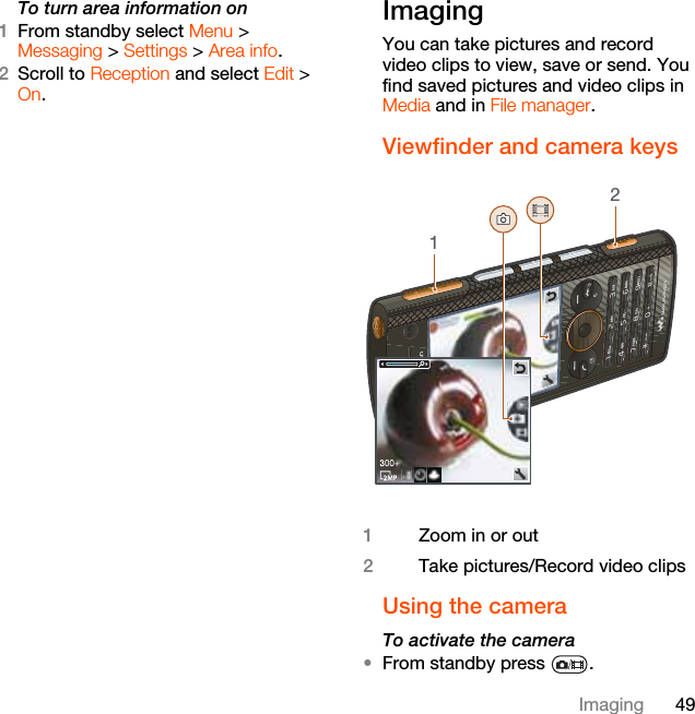 49ImagingTo turn area information on1From standby select Menu &gt; Messaging &gt; Settings &gt; Area info.2Scroll to Reception and select Edit &gt; On.Imaging You can take pictures and record video clips to view, save or send. You find saved pictures and video clips in Media and in File manager.Viewfinder and camera keys  Using the camera To activate the camera •From standby press  .1Zoom in or out2Take pictures/Record video clips12
