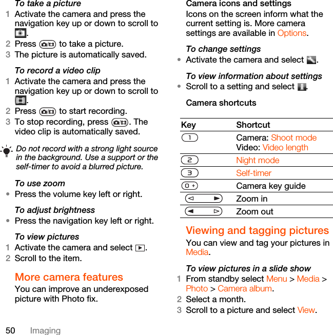 50 ImagingTo take a picture1Activate the camera and press the navigation key up or down to scroll to .2Press   to take a picture.3The picture is automatically saved.To record a video clip1Activate the camera and press the navigation key up or down to scroll to .2Press   to start recording.3To stop recording, press  . The video clip is automatically saved.To use zoom•Press the volume key left or right.To adjust brightness•Press the navigation key left or right.To view pictures 1Activate the camera and select  .2Scroll to the item.More camera featuresYou can improve an underexposed picture with Photo fix.Camera icons and settingsIcons on the screen inform what the current setting is. More camera settings are available in Options.To change settings•Activate the camera and select  .To view information about settings•Scroll to a setting and select  .Camera shortcutsViewing and tagging picturesYou can view and tag your pictures in Media.To view pictures in a slide show 1From standby select Menu &gt; Media &gt; Photo &gt; Camera album.2Select a month.3Scroll to a picture and select View.Do not record with a strong light source in the background. Use a support or the self-timer to avoid a blurred picture.Key ShortcutCamera: Shoot modeVideo: Video lengthNight modeSelf-timerCamera key guideZoom inZoom out