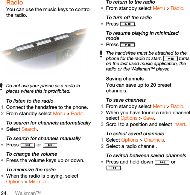 24 Walkman™Radio You can use the music keys to control the radio. To listen to the radio1Connect the handsfree to the phone.2From standby select Menu &gt; Radio.To search for channels automatically•Select Search.To search for channels manually•Press  or .To change the volume•Press the volume keys up or down.To minimize the radio•When the radio is playing, select Options &gt; Minimize.To return to the radio•From standby select Menu &gt; Radio.To turn off the radio•Press  .To resume playing in minimized mode•Press  .Saving channelsYou can save up to 20 preset channels.To save channels1From standby select Menu &gt; Radio.2When you have found a radio channel select Options &gt; Save.3Scroll to a position and select Insert.To select saved channels1Select Options &gt; Channels.2Select a radio channel.To switch between saved channels•Press and hold down   or .Do not use your phone as a radio in places where this is prohibited.The handsfree must be attached to the phone for the radio to start.  turns on the last used music application, the radio or the Walkman™ player.
