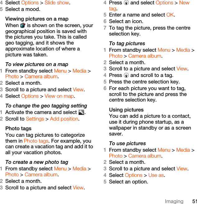 51Imaging4Select Options &gt; Slide show.5Select a mood.Viewing pictures on a mapWhen   is shown on the screen, your geographical position is saved with the pictures you take. This is called geo tagging, and it shows the approximate location of where a picture was taken.To view pictures on a map1From standby select Menu &gt; Media &gt; Photo &gt; Camera album.2Select a month.3Scroll to a picture and select View.4Select Options &gt; View on map.To change the geo tagging setting1Activate the camera and select  .2Scroll to Settings &gt; Add position.Photo tagsYou can tag pictures to categorize them in Photo tags. For example, you can create a vacation tag and add it to all your vacation photos.To create a new photo tag1From standby select Menu &gt; Media &gt; Photo &gt; Camera album.2Select a month.3Scroll to a picture and select View.4Press   and select Options &gt; New tag.5Enter a name and select OK.6Select an icon.7To tag the picture, press the centre selection key.To tag pictures1From standby select Menu &gt; Media &gt; Photo &gt; Camera album.2Select a month. 3Scroll to a picture and select View.4Press   and scroll to a tag.5Press the centre selection key.6For each picture you want to tag, scroll to the picture and press the centre selection key.Using pictures You can add a picture to a contact, use it during phone startup, as a wallpaper in standby or as a screen saver.To use pictures1From standby select Menu &gt; Media &gt; Photo &gt; Camera album.2Select a month.3Scroll to a picture and select View.4Select Options &gt; Use as.5Select an option.