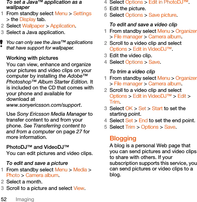 52 ImagingTo set a Java™ application as a wallpaper1From standby select Menu &gt; Settings &gt; the Display tab.2Select Wallpaper &gt; Application.3Select a Java application.Working with picturesYou can view, enhance and organize your pictures and video clips on your computer by installing the Adobe™ Photoshop™ Album Starter Edition. It is included on the CD that comes with your phone and available for download atwww.sonyericsson.com/support. Use Sony Ericsson Media Manager to transfer content to and from your phone. See Transferring content to and from a computer on page 27 for more information.PhotoDJ™ and VideoDJ™You can edit pictures and video clips.To edit and save a picture1From standby select Menu &gt; Media &gt; Photo &gt; Camera album.2Select a month.3Scroll to a picture and select View.4Select Options &gt; Edit in PhotoDJ™.5Edit the picture.6Select Options &gt; Save picture.To edit and save a video clip1From standby select Menu &gt; Organizer &gt; File manager &gt; Camera album.2Scroll to a video clip and select Options &gt; Edit in VideoDJ™.3Edit the video clip.4Select Options &gt; Save.To trim a video clip1From standby select Menu &gt; Organizer &gt; File manager &gt; Camera album.2Scroll to a video clip and select Options &gt; Edit in VideoDJ™ &gt; Edit &gt; Trim.3Select OK &gt; Set &gt; Start to set the starting point.4Select Set &gt; End to set the end point.5Select Trim &gt; Options &gt; Save.BloggingA blog is a personal Web page that you can send pictures and video clips to share with others. If your subscription supports this service, you can send pictures or video clips to a blog. You can only see the Java™ applications that have support for wallpaper.