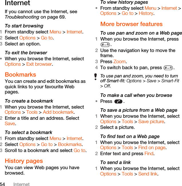 54 InternetInternetIf you cannot use the Internet, see Troubleshooting on page 69.To start browsing1From standby select Menu &gt; Internet.2Select Options &gt; Go to.3Select an option.To exit the browser•When you browse the Internet, select Options &gt; Exit browser.Bookmarks You can create and edit bookmarks as quick links to your favourite Web pages.To create a bookmark 1When you browse the Internet, select Options &gt; Tools &gt; Add bookmark.2Enter a title and an address. Select Save.To select a bookmark 1From standby select Menu &gt; Internet.2Select Options &gt; Go to &gt; Bookmarks.3Scroll to a bookmark and select Go to.History pagesYou can view Web pages you have browsed.To view history pages •From standby select Menu &gt; Internet &gt; Options &gt; Go to &gt; History.More browser featuresTo use pan and zoom on a Web page1When you browse the Internet, press .2Use the navigation key to move the frame.3Press Zoom.4To switch back to pan, press  . To make a call when you browse•Press .To save a picture from a Web page1When you browse the Internet, select Options &gt; Tools &gt; Save picture.2Select a picture.To find text on a Web page 1When you browse the Internet, select Options &gt; Tools &gt; Find on page.2Enter text and press Find.To send a link1When you browse the Internet, select Options &gt; Tools &gt; Send link.To use pan and zoom, you need to turn off Smart-fit: Options &gt; Save &gt; Smart-Fit &gt; Off.