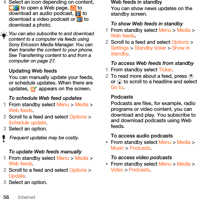 56 Internet4Select an icon depending on content,  to open a Web page,   to download an audio podcast,   to download a video podcast or   to download a photo.Updating Web feedsYou can manually update your feeds, or schedule updates. When there are updates,   appears on the screen.To schedule Web feed updates1From standby select Menu &gt; Media &gt; Web feeds.2Scroll to a feed and select Options &gt; Schedule update.3Select an option.To update Web feeds manually1From standby select Menu &gt; Media &gt; Web feeds.2Scroll to a feed and select Options &gt; Update.3Select an option.Web feeds in standbyYou can show news updates on the standby screen.To show Web feeds in standby 1From standby select Menu &gt; Media &gt; Web feeds.2Scroll to a feed and select Options &gt; Settings &gt; Standby ticker &gt; Show in standby.To access Web feeds from standby1From standby select Ticker.2To read more about a feed, press   or   to scroll to a headline and select Go to.PodcastsPodcasts are files, for example, radio programs or video content, you can download and play. You subscribe to and download podcasts using Web feeds.To access audio podcasts•From standby select Menu &gt; Media &gt; Music &gt; Podcasts.To access video podcasts•From standby select Menu &gt; Media &gt; Video &gt; Podcasts.You can also subscribe to and download content to a computer via feeds using Sony Ericsson Media Manager. You can then transfer the content to your phone. See Transferring content to and from a computer on page 27.Frequent updates may be costly.