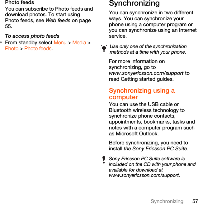 57SynchronizingPhoto feedsYou can subscribe to Photo feeds and download photos. To start using Photo feeds, see Web feeds on page 55.To access photo feeds•From standby select Menu &gt; Media &gt; Photo &gt; Photo feeds.Synchronizing You can synchronize in two different ways. You can synchronize your phone using a computer program or you can synchronize using an Internet service.For more information on synchronizing, go to www.sonyericsson.com/support to read Getting started guides.Synchronizing using a computerYou can use the USB cable or Bluetooth wireless technology to synchronize phone contacts, appointments, bookmarks, tasks and notes with a computer program such as Microsoft Outlook.Before synchronizing, you need to install the Sony Ericsson PC Suite.Use only one of the synchronization methods at a time with your phone.Sony Ericsson PC Suite software is included on the CD with your phone and available for download at www.sonyericsson.com/support.