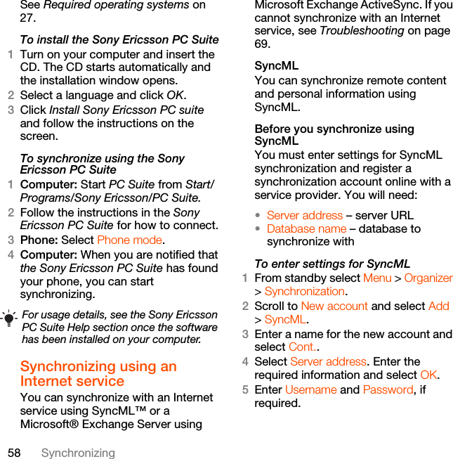 58 SynchronizingSee Required operating systems on 27.To install the Sony Ericsson PC Suite1Turn on your computer and insert the CD. The CD starts automatically and the installation window opens.2Select a language and click OK.3Click Install Sony Ericsson PC suite and follow the instructions on the screen.To synchronize using the Sony Ericsson PC Suite1Computer: Start PC Suite from Start/Programs/Sony Ericsson/PC Suite.2Follow the instructions in the Sony Ericsson PC Suite for how to connect.3Phone: Select Phone mode.4Computer: When you are notified that the Sony Ericsson PC Suite has found your phone, you can start synchronizing.Synchronizing using an Internet serviceYou can synchronize with an Internet service using SyncML™ or a Microsoft® Exchange Server using Microsoft Exchange ActiveSync. If you cannot synchronize with an Internet service, see Troubleshooting on page 69.SyncMLYou can synchronize remote content and personal information using SyncML.Before you synchronize using SyncMLYou must enter settings for SyncML synchronization and register a synchronization account online with a service provider. You will need:•Server address – server URL•Database name – database to synchronize withTo enter settings for SyncML1From standby select Menu &gt; Organizer &gt; Synchronization.2Scroll to New account and select Add &gt; SyncML.3Enter a name for the new account and select Cont..4Select Server address. Enter the required information and select OK.5Enter Username and Password, if required.For usage details, see the Sony Ericsson PC Suite Help section once the software has been installed on your computer.