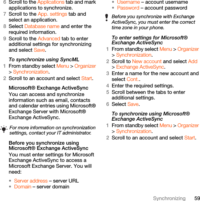 59Synchronizing6Scroll to the Applications tab and mark applications to synchronize.7Scroll to the App. settings tab and select an application.8Select Database name and enter the required information.9Scroll to the Advanced tab to enter additional settings for synchronizing and select Save.To synchronize using SyncML1From standby select Menu &gt; Organizer &gt; Synchronization.2Scroll to an account and select Start.Microsoft® Exchange ActiveSyncYou can access and synchronize information such as email, contacts and calendar entries using Microsoft® Exchange Server with Microsoft® Exchange ActiveSync.Before you synchronize using Microsoft® Exchange ActiveSyncYou must enter settings for Microsoft Exchange ActiveSync to access a Microsoft Exchange Server. You will need:•Server address – server URL•Domain – server domain•Username – account username•Password – account passwordTo enter settings for Microsoft® Exchange ActiveSync1From standby select Menu &gt; Organizer &gt; Synchronization.2Scroll to New account and select Add &gt; Exchange ActiveSync.3Enter a name for the new account and select Cont..4Enter the required settings.5Scroll between the tabs to enter additional settings.6Select Save.To synchronize using Microsoft® Exchange ActiveSync1From standby select Menu &gt; Organizer &gt; Synchronization.2Scroll to an account and select Start.For more information on synchronization settings, contact your IT administrator.Before you synchronize with Exchange ActiveSync, you must enter the correct time zone in your phone.