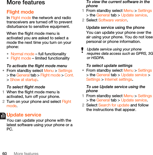 60 More featuresMore featuresFlight mode In Flight mode the network and radio transceivers are turned off to prevent disturbance to sensitive equipment.When the flight mode menu is activated you are asked to select a mode the next time you turn on your phone:•Normal mode – full functionality•Flight mode – limited functionalityTo activate the flight mode menu•From standby select Menu &gt; Settings &gt; the General tab &gt; Flight mode &gt; Cont. &gt; Show at startup.To select flight mode1When the flight mode menu is activated, turn off your phone.2Turn on your phone and select Flight mode.Update service You can update your phone with the latest software using your phone or a PC.To view the current software in the phone1From standby select Menu &gt; Settings &gt; the General tab &gt; Update service.2Select Software version.Update service using the phoneYou can update your phone over the air using your phone. You do not lose personal or phone information.To select update settings•From standby select Menu &gt; Settings &gt; the General tab &gt; Update service &gt; Settings &gt; Internet settings.To use Update service using the phone1From standby select Menu &gt; Settings &gt; the General tab &gt; Update service.2Select Search for update and follow the instructions that appear.Update service using your phone requires data access such as GPRS, 3G or HSDPA.