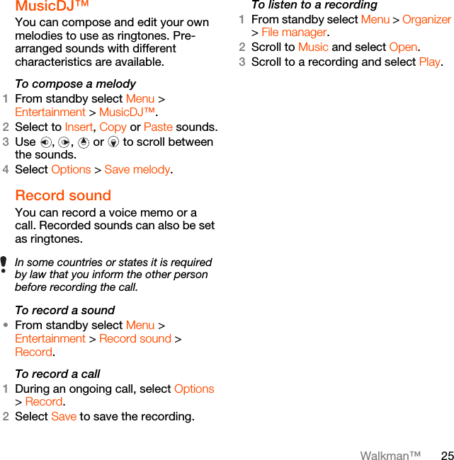 25Walkman™MusicDJ™ You can compose and edit your own melodies to use as ringtones. Pre-arranged sounds with different characteristics are available.To compose a melody1From standby select Menu &gt; Entertainment &gt; MusicDJ™.2Select to Insert, Copy or Paste sounds.3Use , ,  or  to scroll between the sounds.4Select Options &gt; Save melody.Record sound You can record a voice memo or a call. Recorded sounds can also be set as ringtones.To record a sound•From standby select Menu &gt; Entertainment &gt; Record sound &gt; Record.To record a call1During an ongoing call, select Options &gt; Record.2Select Save to save the recording.To listen to a recording 1From standby select Menu &gt; Organizer &gt; File manager.2Scroll to Music and select Open.3Scroll to a recording and select Play.In some countries or states it is required by law that you inform the other person before recording the call.