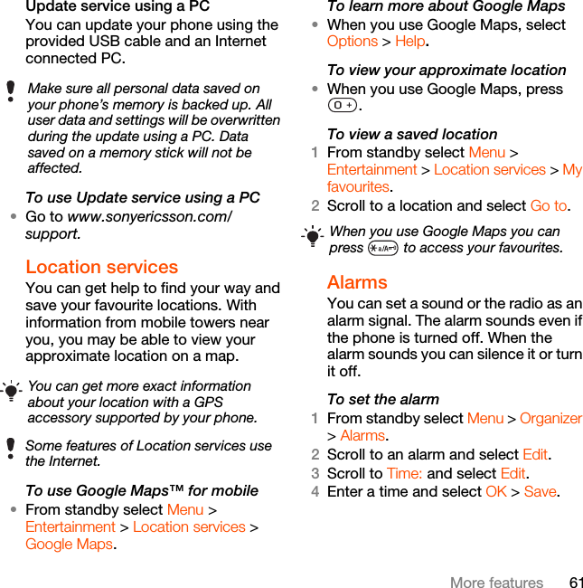 61More featuresUpdate service using a PCYou can update your phone using the provided USB cable and an Internet connected PC.To use Update service using a PC•Go to www.sonyericsson.com/support.Location servicesYou can get help to find your way and save your favourite locations. With information from mobile towers near you, you may be able to view your approximate location on a map. To use Google Maps™ for mobile•From standby select Menu &gt; Entertainment &gt; Location services &gt; Google Maps.To learn more about Google Maps•When you use Google Maps, select Options &gt; Help.To view your approximate location•When you use Google Maps, press .To view a saved location1From standby select Menu &gt; Entertainment &gt; Location services &gt; My favourites.2Scroll to a location and select Go to.Alarms You can set a sound or the radio as an alarm signal. The alarm sounds even if the phone is turned off. When the alarm sounds you can silence it or turn it off.To set the alarm1From standby select Menu &gt; Organizer &gt; Alarms.2Scroll to an alarm and select Edit.3Scroll to Time: and select Edit.4Enter a time and select OK &gt; Save.Make sure all personal data saved on your phone’s memory is backed up. All user data and settings will be overwritten during the update using a PC. Data saved on a memory stick will not be affected.You can get more exact information about your location with a GPS accessory supported by your phone.Some features of Location services use the Internet.When you use Google Maps you can press   to access your favourites.