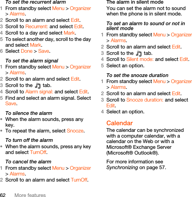 62 More featuresTo set the recurrent alarm1From standby select Menu &gt; Organizer &gt; Alarms.2Scroll to an alarm and select Edit.3Scroll to Recurrent: and select Edit.4Scroll to a day and select Mark.5To select another day, scroll to the day and select Mark.6Select Done &gt; Save.To set the alarm signal1From standby select Menu &gt; Organizer &gt; Alarms.2Scroll to an alarm and select Edit.3Scroll to the   tab.4Scroll to Alarm signal: and select Edit.5Find and select an alarm signal. Select Save.To silence the alarm•When the alarm sounds, press any key.•To repeat the alarm, select Snooze.To turn off the alarm•When the alarm sounds, press any key and select TurnOff.To cancel the alarm1From standby select Menu &gt; Organizer &gt; Alarms.2Scroll to an alarm and select TurnOff.The alarm in silent modeYou can set the alarm not to sound when the phone is in silent mode.To set an alarm to sound or not in silent mode1From standby select Menu &gt; Organizer &gt; Alarms.2Scroll to an alarm and select Edit.3Scroll to the   tab.4Scroll to Silent mode: and select Edit.5Select an option.To set the snooze duration1From standby select Menu &gt; Organizer &gt; Alarms.2Scroll to an alarm and select Edit.3Scroll to Snooze duration: and select Edit.4Select an option.Calendar The calendar can be synchronized with a computer calendar, with a calendar on the Web or with a Microsoft® Exchange Server (Microsoft® Outlook®).For more information see Synchronizing on page 57.